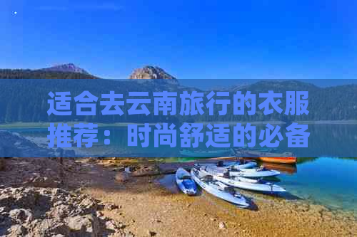 适合去云南旅行的衣服推荐：时尚舒适的必备单品