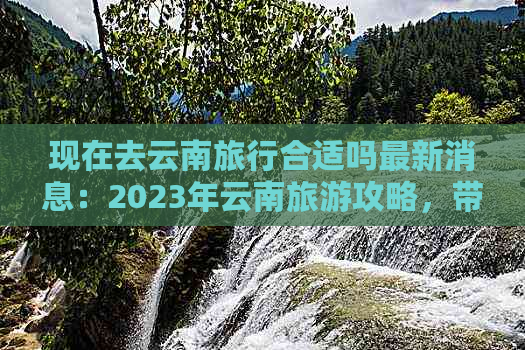 现在去云南旅行合适吗最新消息：2023年云南旅游攻略，带你了解最新信息！