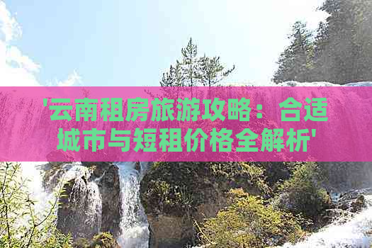 '云南租房旅游攻略：合适城市与短租价格全解析'