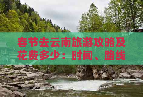 春节去云南旅游攻略及花费多少：时间、路线与预算全解析