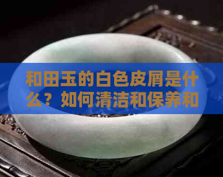 和田玉的白色皮屑是什么？如何清洁和保养和田玉饰品？