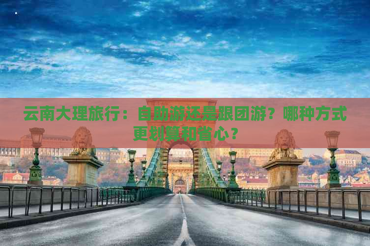 云南大理旅行：自助游还是跟团游？哪种方式更划算和省心？