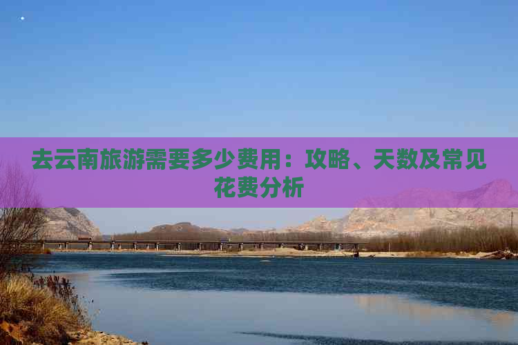 去云南旅游需要多少费用：攻略、天数及常见花费分析