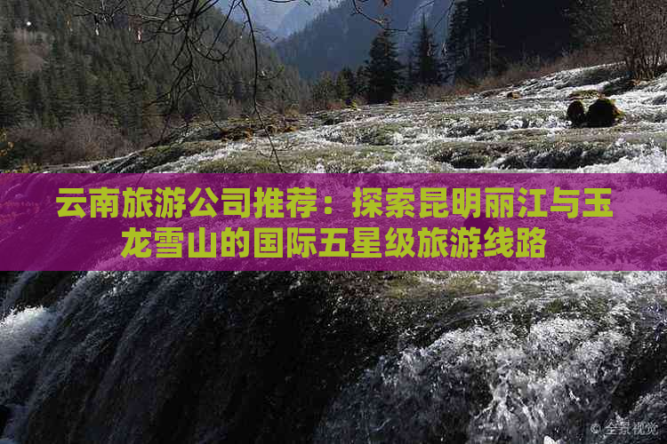 云南旅游公司推荐：探索昆明丽江与玉龙雪山的国际五星级旅游线路