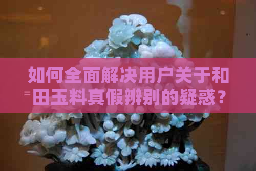 如何全面解决用户关于和田玉料真假辨别的疑惑？掌握这些方法就够了！