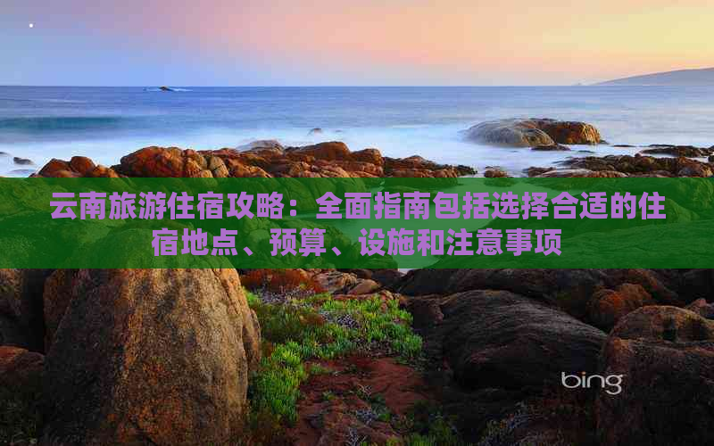 云南旅游住宿攻略：全面指南包括选择合适的住宿地点、预算、设施和注意事项