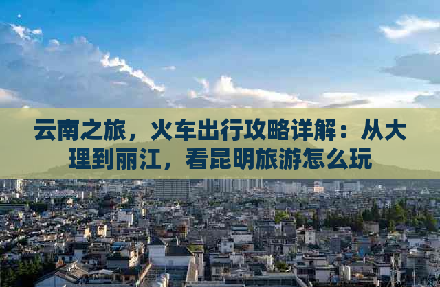 云南之旅，火车出行攻略详解：从大理到丽江，看昆明旅游怎么玩