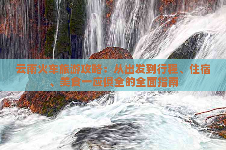 云南火车旅游攻略：从出发到行程、住宿、美食一应俱全的全面指南