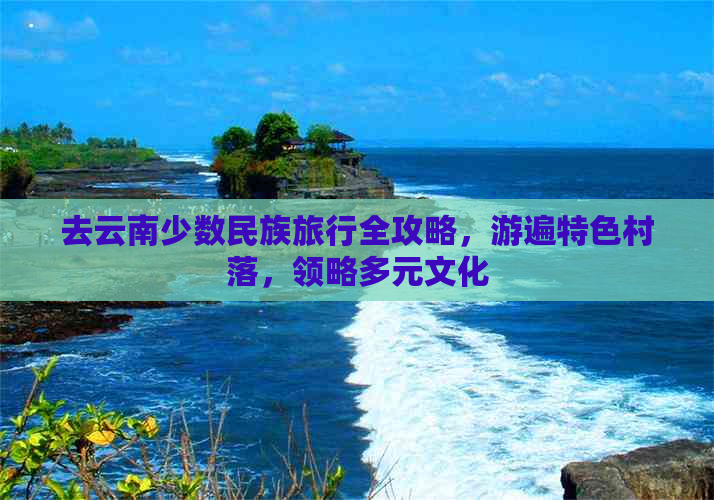 去云南少数民族旅行全攻略，游遍特色村落，领略多元文化