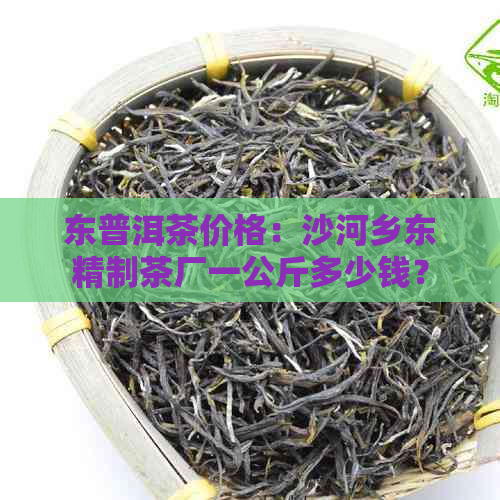 东普洱茶价格：沙河乡东精制茶厂一公斤多少钱？