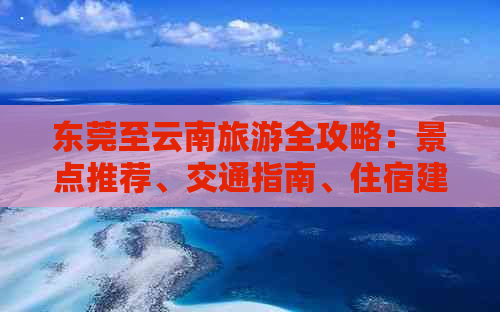 东莞至云南旅游全攻略：景点推荐、交通指南、住宿建议及必备事项