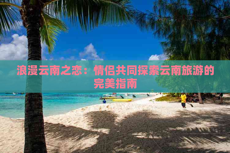 浪漫云南之恋：情侣共同探索云南旅游的完美指南