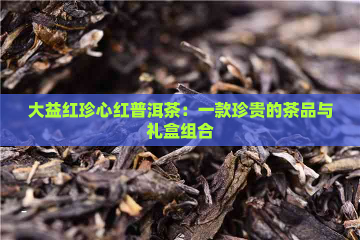 大益红珍心红普洱茶：一款珍贵的茶品与礼盒组合