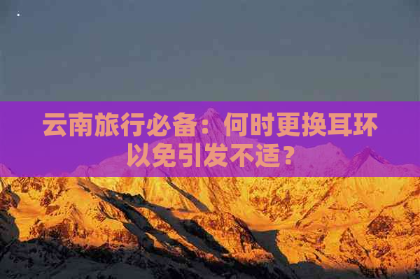 云南旅行必备：何时更换耳环以免引发不适？