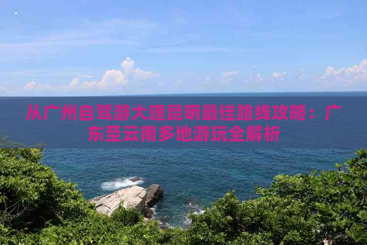 从广州自驾游大理昆明更佳路线攻略：广东至云南多地游玩全解析