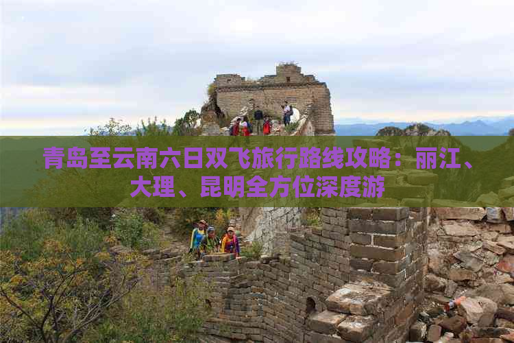 青岛至云南六日双飞旅行路线攻略：丽江、大理、昆明全方位深度游