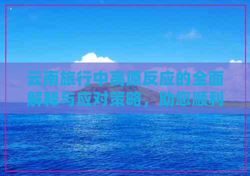 云南旅行中高原反应的全面解释与应对策略，助您顺利度过高原之旅