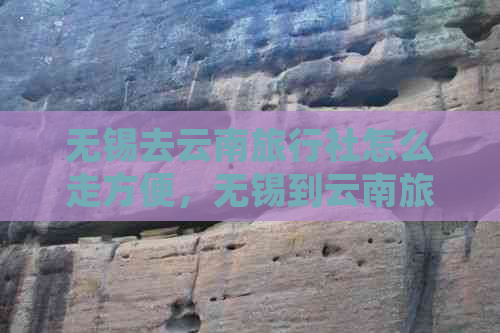 无锡去云南旅行社怎么走方便，无锡到云南旅游团跟团游报价。