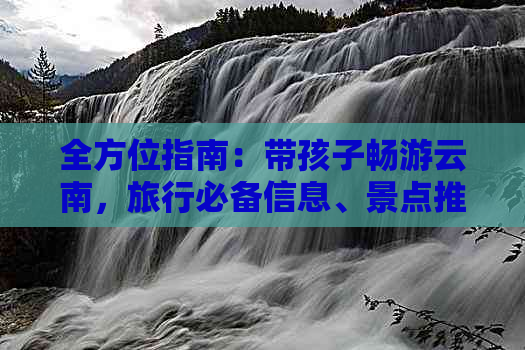 全方位指南：带孩子畅游云南，旅行必备信息、景点推荐及亲子活动分享