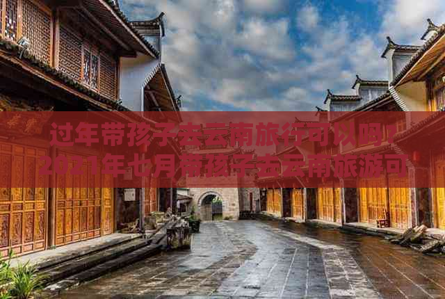 过年带孩子去云南旅行可以吗？2021年七月带孩子去云南旅游可行吗？