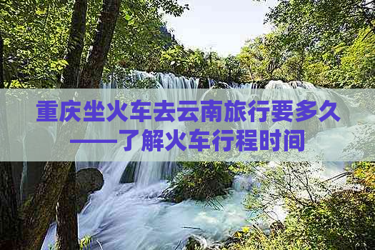 重庆坐火车去云南旅行要多久——了解火车行程时间