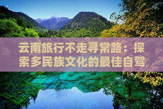 云南旅行不走寻常路：探索多民族文化的更佳自驾游攻略