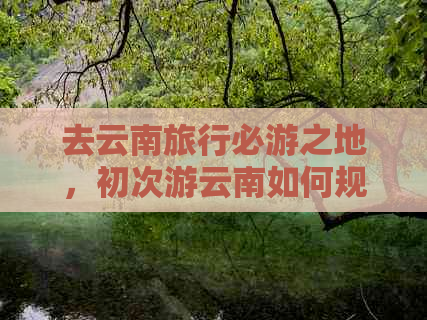 去云南旅行必游之地，初次游云南如何规划行程？