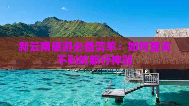 新云南旅游必备清单：如何查询不到的旅行神器