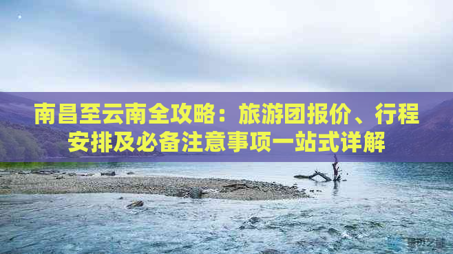 南昌至云南全攻略：旅游团报价、行程安排及必备注意事项一站式详解