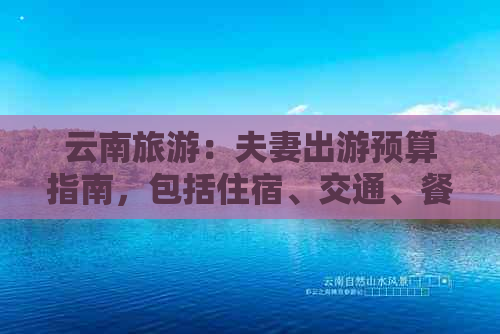 云南旅游：夫妻出游预算指南，包括住宿、交通、餐饮等全面费用分析