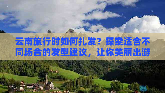 云南旅行时如何扎发？探索适合不同场合的发型建议，让你美丽出游！