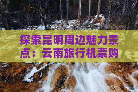 探索昆明周边魅力景点：云南旅行机票购买指南