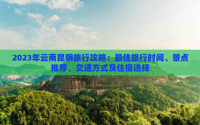 2023年云南昆明旅行攻略：更佳旅行时间、景点推荐、交通方式及住宿选择