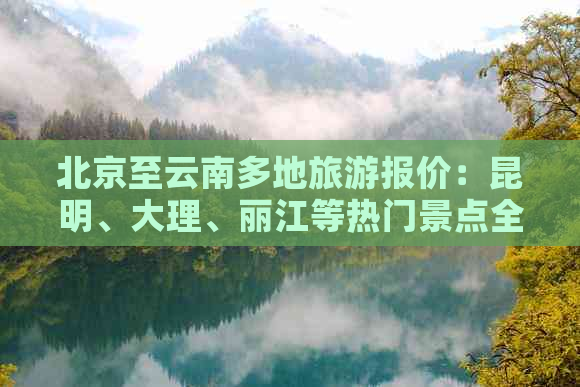 北京至云南多地旅游报价：昆明、大理、丽江等热门景点全程旅行费用解析