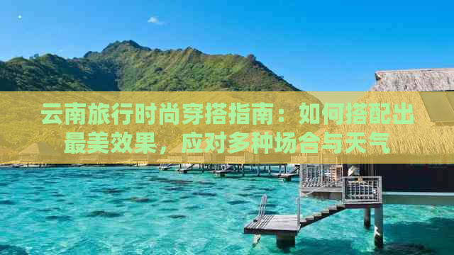 云南旅行时尚穿搭指南：如何搭配出最美效果，应对多种场合与天气