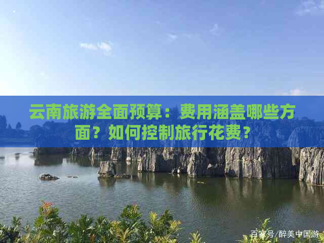 云南旅游全面预算：费用涵盖哪些方面？如何控制旅行花费？