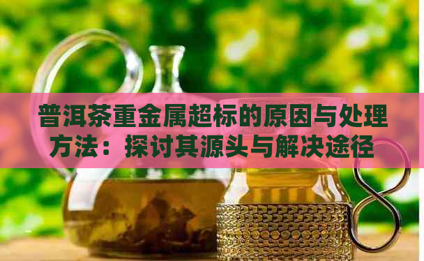 普洱茶重金属超标的原因与处理方法：探讨其源头与解决途径