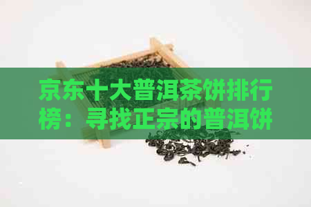 京东十大普洱茶饼排行榜：寻找正宗的普洱饼茶与选购指南