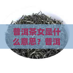 普洱茶女是什么意思？普洱茶是女人喝的吗？探讨普洱茶女孩的话题