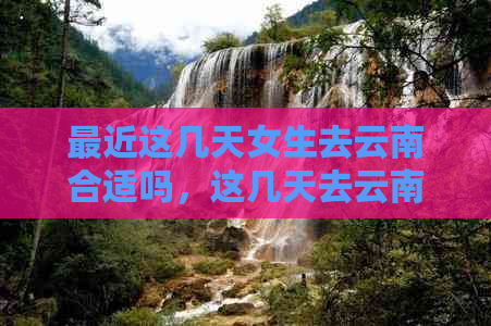 最近这几天女生去云南合适吗，这几天去云南旅游合适吗，这两天去云南合适吗