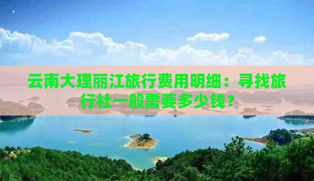 云南大理丽江旅行费用明细：寻找旅行社一般需要多少钱？