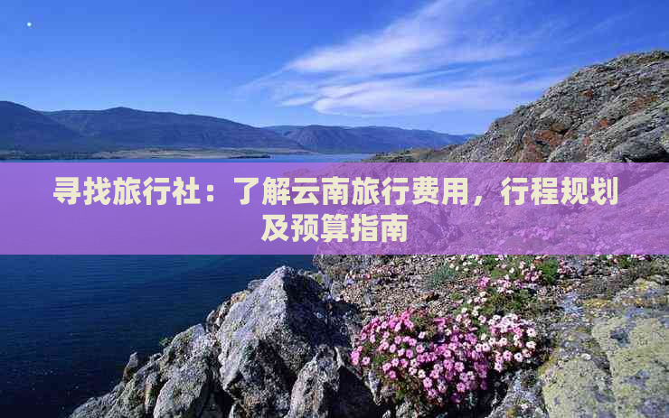 寻找旅行社：了解云南旅行费用，行程规划及预算指南