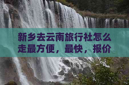 新乡去云南旅行社怎么走最方便，最快，报价及旅游详情