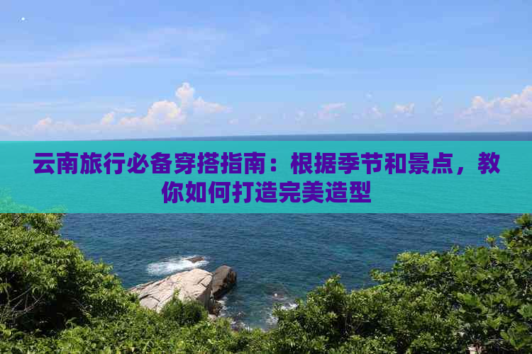 云南旅行必备穿搭指南：根据季节和景点，教你如何打造完美造型