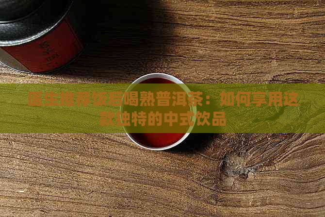 医生推荐饭后喝熟普洱茶：如何享用这款独特的中式饮品