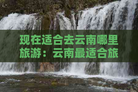 现在适合去云南哪里旅游：云南最适合旅游的地方。