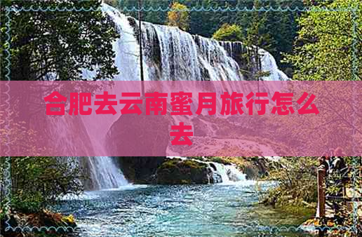 合肥去云南蜜月旅行怎么去