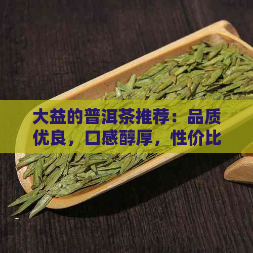 大益的普洱茶推荐：品质优良，口感醇厚，性价比高的款式