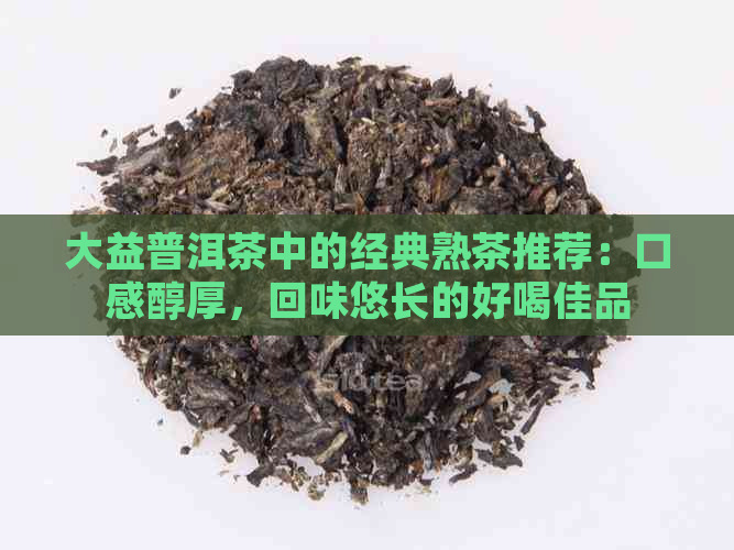 大益普洱茶中的经典熟茶推荐：口感醇厚，回味悠长的好喝佳品