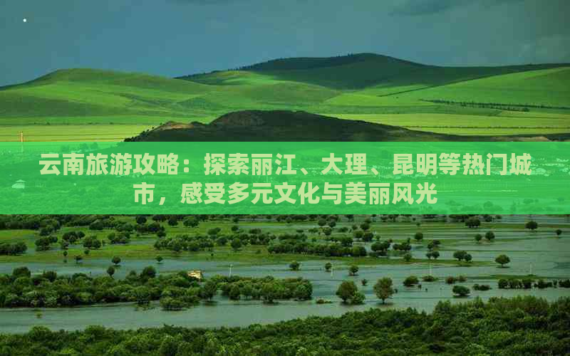 云南旅游攻略：探索丽江、大理、昆明等热门城市，感受多元文化与美丽风光